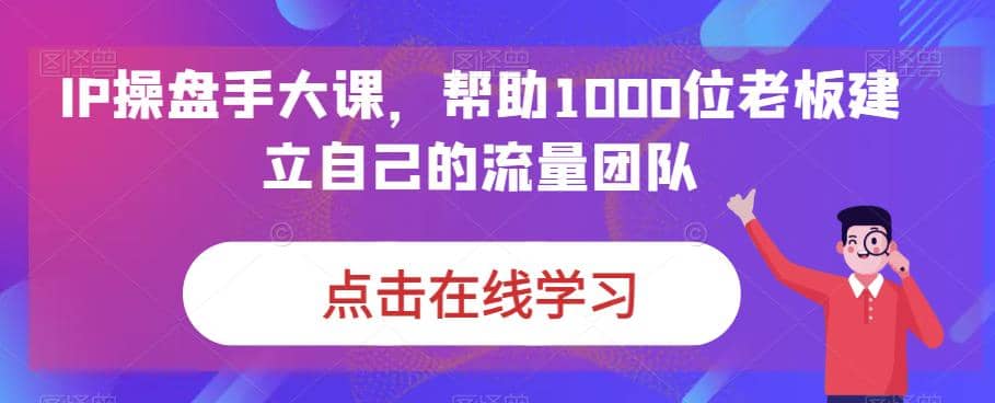 IP-操盘手大课，帮助1000位老板建立自己的流量团队（13节课）_网创掘金