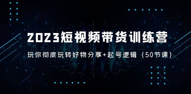 2023短视频带货训练营：带你彻底玩转好物分享+起号逻辑（50节课）_网创掘金