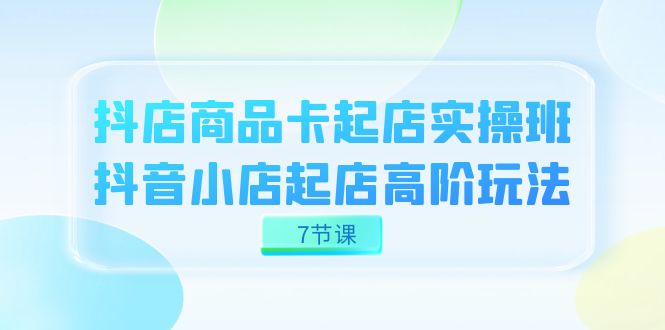 抖店-商品卡起店实战班，抖音小店起店高阶玩法（7节课）_网创掘金