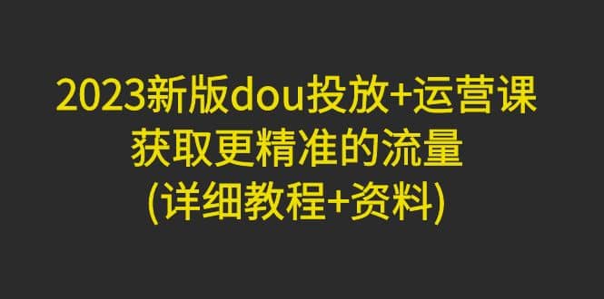 2023新版dou投放+运营课：获取更精准的流量(详细教程+资料)无水印_网创掘金