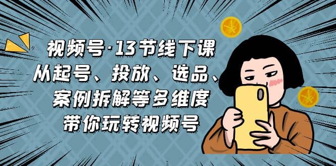 视频号·13节线下课，从起号、投放、选品、案例拆解等多维度带你玩转视频号_网创掘金