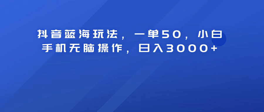 抖音蓝海玩法，一单50！小白手机无脑操作，日入3000+_网创掘金