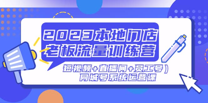 2023本地门店老板流量训练营（短视频+直播间+员工号）同城号系统运营课_网创掘金