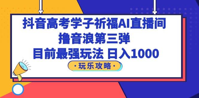 抖音高考学子祈福AI直播间，撸音浪第三弹，目前最强玩法，轻松日入1000_网创掘金