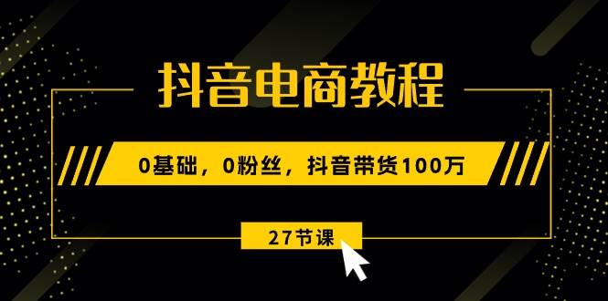 抖音电商教程：0基础，0粉丝，抖音带货100万（27节视频课）_网创掘金