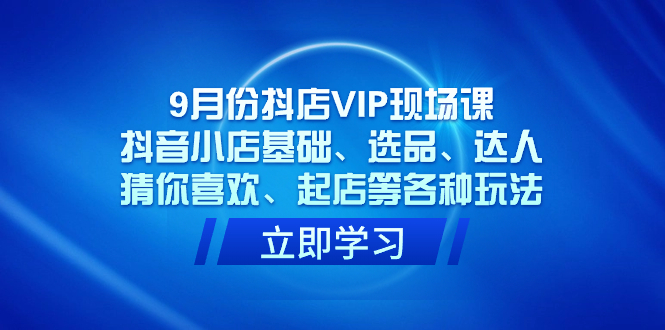 9月份抖店VIP现场课，抖音小店基础、选品、达人、猜你喜欢、起店等各种玩法_网创掘金