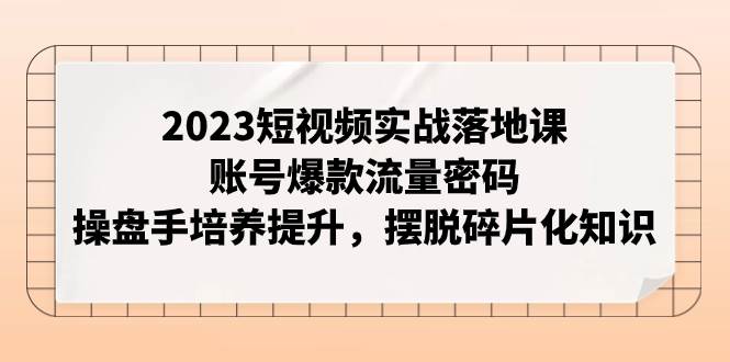 2023短视频实战落地课，账号爆款流量密码，操盘手培养提升，摆脱碎片化知识_网创掘金