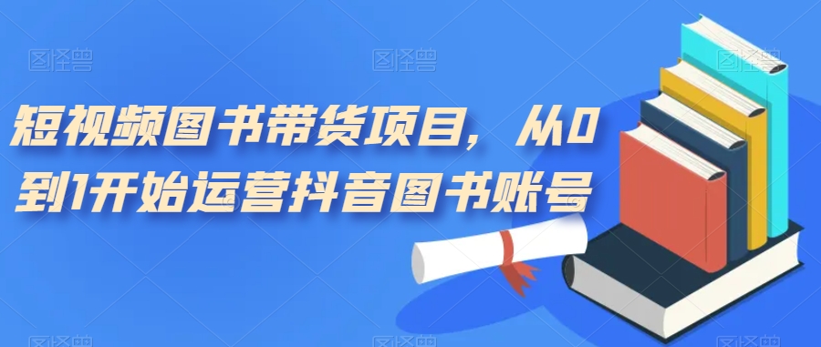 短视频图书带货项目，从0到1开始运营抖音图书账号（10节课）_网创掘金