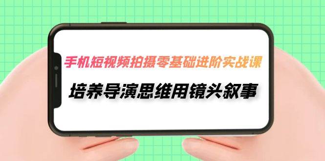 手机短视频拍摄-零基础进阶实操课，培养导演思维用镜头叙事（30节课）_网创掘金