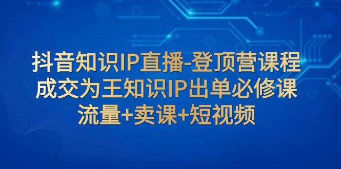 抖音知识IP直播-登顶营课程：成交为王知识IP出单必修课  流量+卖课+短视频_网创掘金
