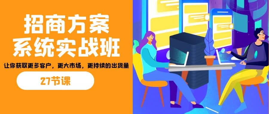 招商·方案系统实战班：让你获取更多客户，更大市场，更持续的出货量(27节)_网创掘金