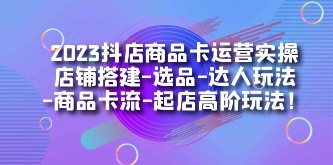 2023抖店商品卡运营实操：店铺搭建-选品-达人玩法-商品卡流-起店高阶玩玩_网创掘金