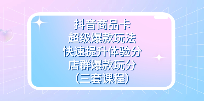 抖音商品卡-超级爆款玩法+快速提升体验分+店群爆款玩分（三套课程）_网创掘金
