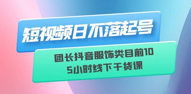 短视频日不落起号【6月11线下课】团长抖音服饰类目前10 5小时线下干货课_网创掘金
