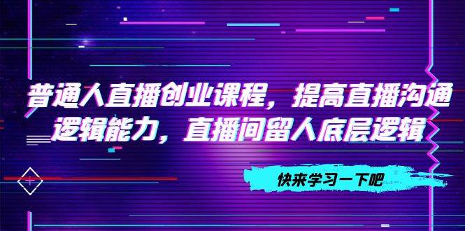 普通人直播创业课程，提高直播沟通逻辑能力，直播间留人底层逻辑（10节）_网创掘金