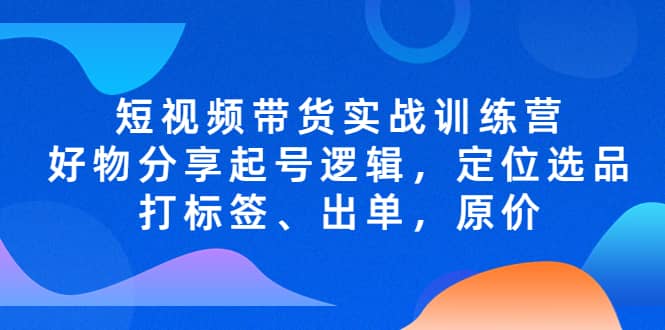 短视频带货实战训练营，好物分享起号逻辑，定位选品打标签、出单，原价_网创掘金