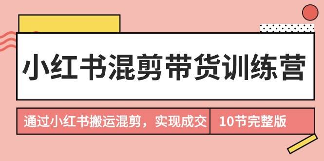 小红书混剪带货训练营，通过小红书搬运混剪，实现成交（10节课完结版）_网创掘金