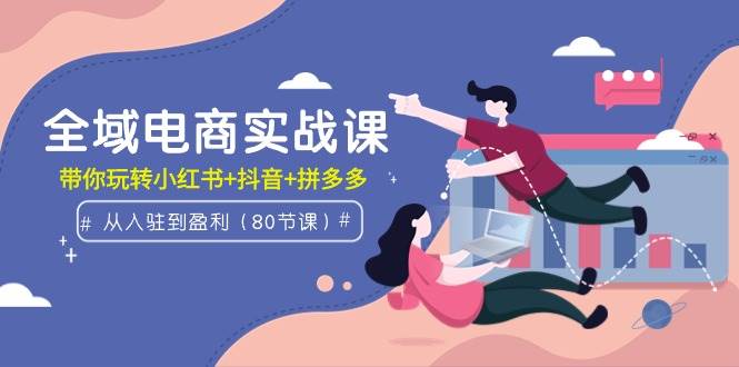 全域电商实战课：从入驻到盈利，带你玩转小红书+抖音+拼多多（80节课）_网创掘金