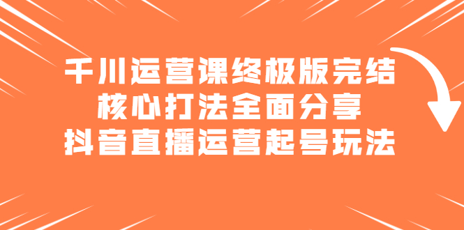 千川运营课终极版完结：核心打法全面分享，抖音直播运营起号玩法_网创掘金