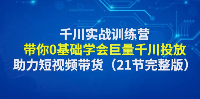 千川实战训练营：带你0基础学会巨量千川投放，助力短视频带货（21节完整版）_网创掘金