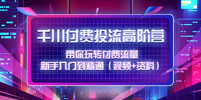 千川付费投流高阶训练营：带你玩转付费流量，新手入门到精通（视频+资料）_网创掘金