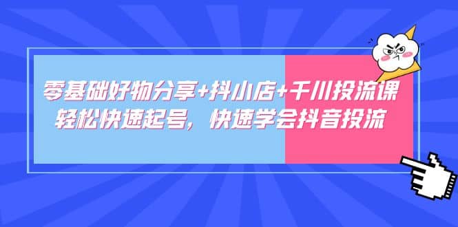 零基础好物分享+抖小店+千川投流课：轻松快速起号，快速学会抖音投流_网创掘金