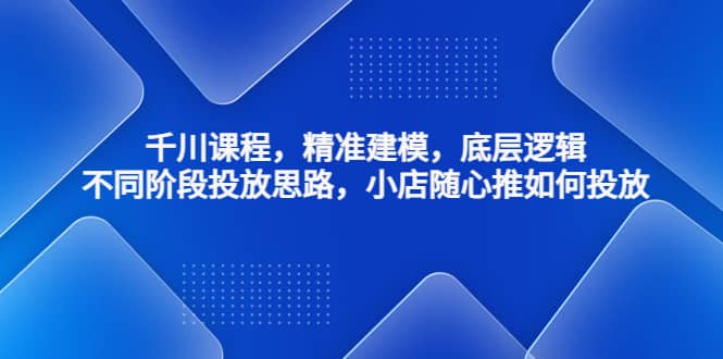 千川课程，精准建模，底层逻辑，不同阶段投放思路，小店随心推如何投放_网创掘金
