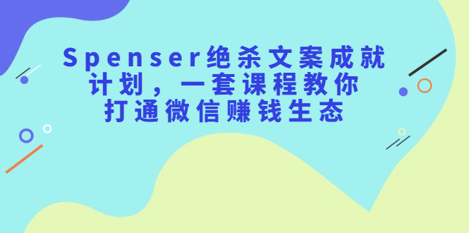 Spenser绝杀文案成就计划，一套课程教你打通微信赚钱生态_网创掘金