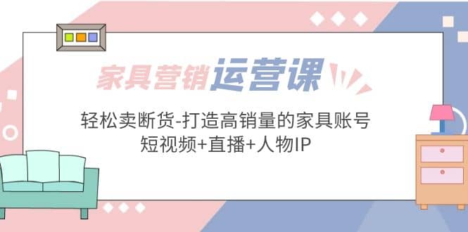 家具营销·运营实战 轻松卖断货-打造高销量的家具账号(短视频+直播+人物IP)_网创掘金