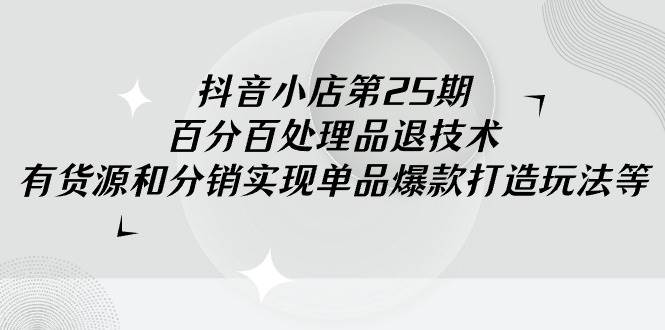 抖音小店-第25期，百分百处理品退技术，有货源和分销实现单品爆款打造玩法_网创掘金