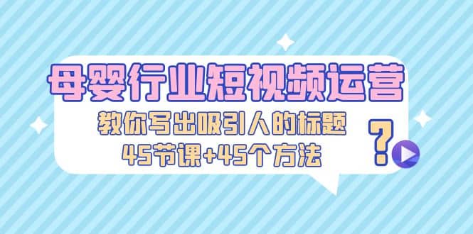 母婴行业短视频运营：教你写个吸引人的标题，45节课+45个方法_网创掘金