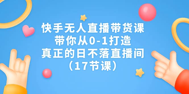 快手无人直播带货课，带你从0-1打造，真正的日不落直播间（17节课）_网创掘金