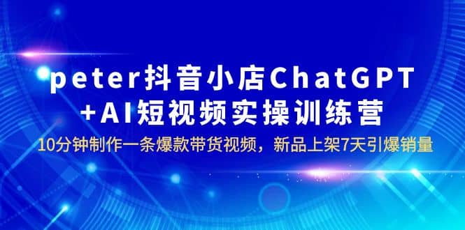 peter抖音小店ChatGPT+AI短视频实训 10分钟做一条爆款带货视频 7天引爆销量_网创掘金