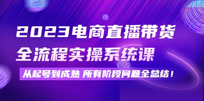 2023电商直播带货全流程实操系统课：从起号到成熟所有阶段问题全总结_网创掘金