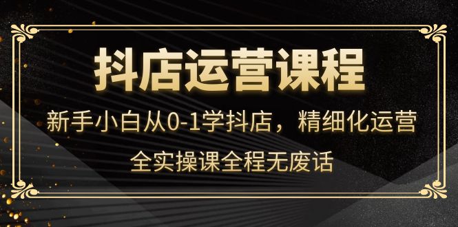抖店运营，新手小白从0-1学抖店，精细化运营，全实操课全程无废话_网创掘金