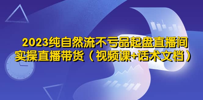 2023纯自然流不亏品起盘直播间，实操直播带货（视频课+话术文档）_网创掘金
