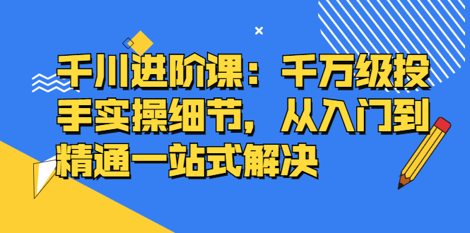 千川进阶课：千川投放细节实操，从入门到精通一站式解决_网创掘金