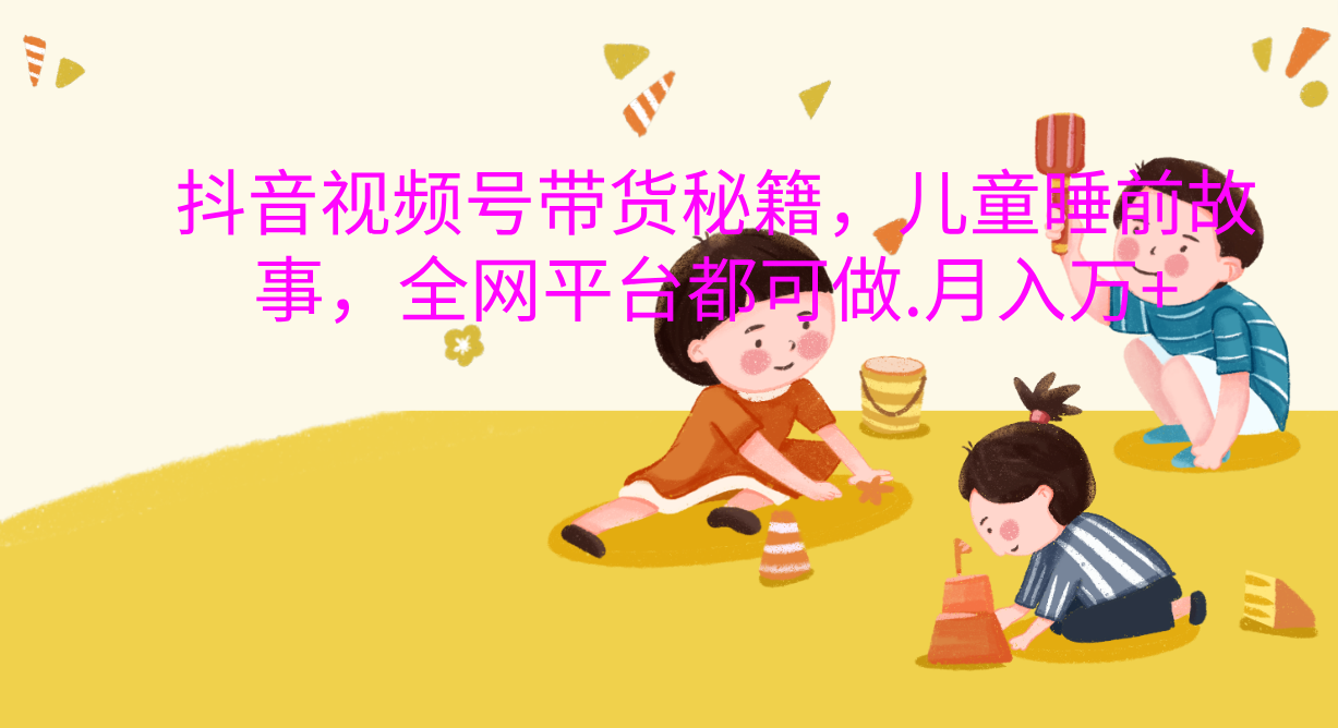 抖音视频号带货新风口：儿童睡前故事，轻松月入过万！_网创掘金