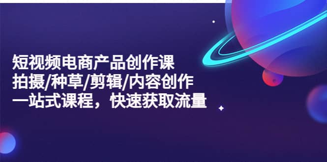 短视频电商产品创作课，拍摄/种草/剪辑/内容创作/一站式课程 快速获取流量_网创掘金