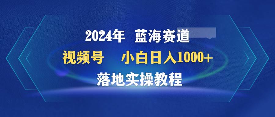 2024年蓝海赛道 视频号  小白日入1000+ 落地实操教程_网创掘金