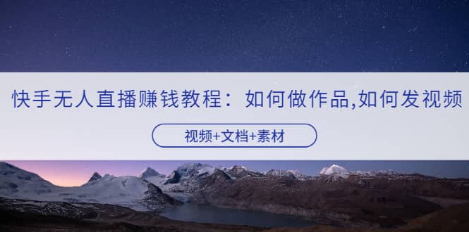 快手无人直播赚钱教程：如何做作品+发视频（视频+文档+素材）_网创掘金