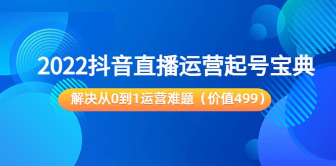 2022抖音直播运营起号宝典：解决从0到1运营难题（价值499）_网创掘金