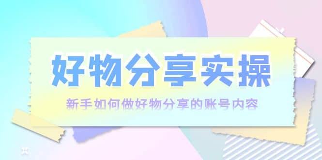好物分享实操：新手如何做好物分享的账号内容，实操教学_网创掘金