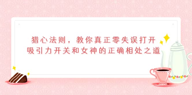 猎心法则，教你真正零失误打开吸引力开关和女神的正确相处之道_网创掘金