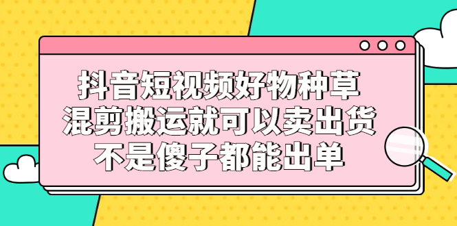 抖音短视频好物种草，混剪搬运就可以卖出货，不是傻子都能出单_网创掘金
