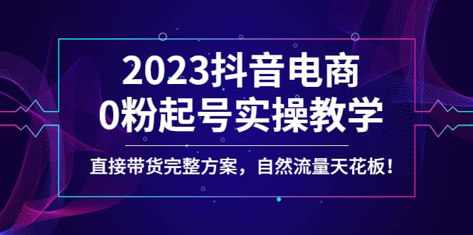 2023抖音电商0粉起号实操教学，直接带货完整方案，自然流量天花板_网创掘金