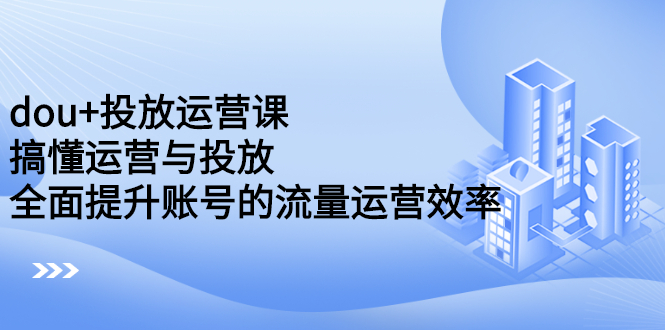 dou+投放运营课：搞懂运营与投放，全面提升账号的流量运营效率_网创掘金