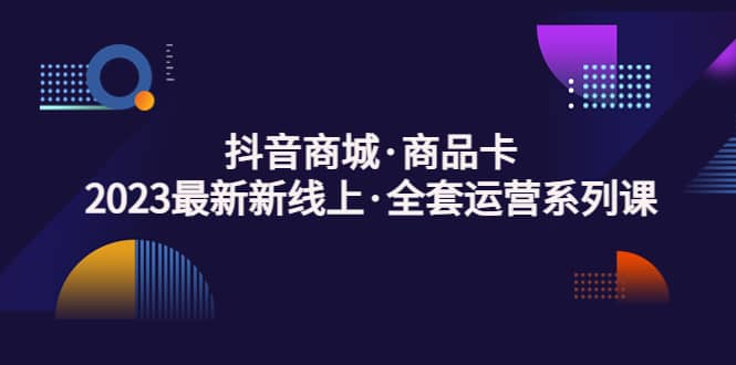 抖音商城·商品卡，2023最新新线上·全套运营系列课_网创掘金