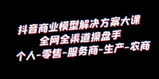 抖音商业 模型解决方案大课 全网全渠道操盘手 个人-零售-服务商-生产-农商_网创掘金