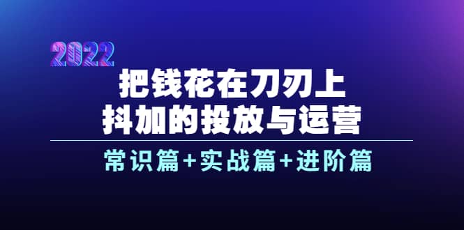 把钱花在刀刃上，抖加的投放与运营：常识篇+实战篇+进阶篇（28节课）_网创掘金